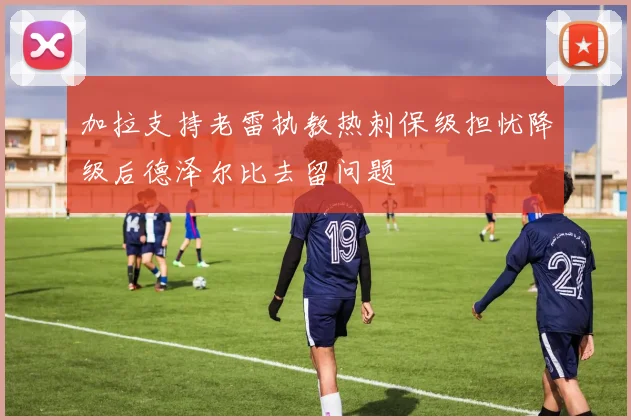 加拉支持老雷执教热刺保级担忧降级后德泽尔比去留问题