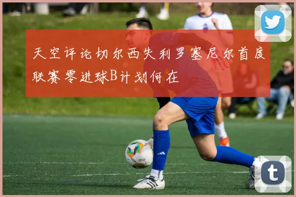 天空评论切尔西失利罗塞尼尔首度联赛零进球B计划何在