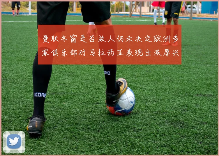 曼联冬窗是否放人仍未决定欧洲多家俱乐部对马拉西亚表现出浓厚兴趣