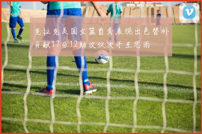 克拉克美国女篮首秀表现出色替补贡献17分12助攻仅次于王思雨
