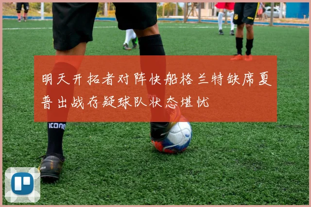 明天开拓者对阵快船格兰特缺席夏普出战存疑球队状态堪忧