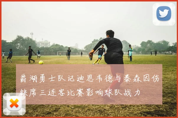 爵湖勇士队记迪恩韦德与泰森因伤缺席三连客比赛影响球队战力