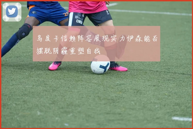 乌度卡信赖阵容展现实力伊森能否摆脱阴霾重塑自我