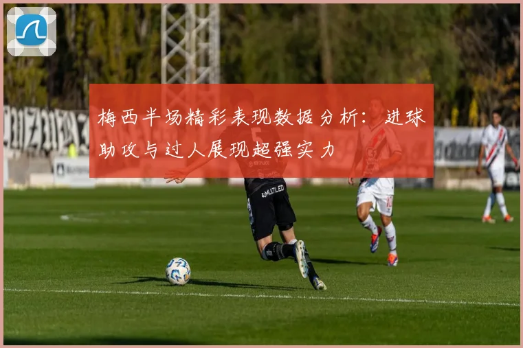 梅西半场精彩表现数据分析：进球助攻与过人展现超强实力