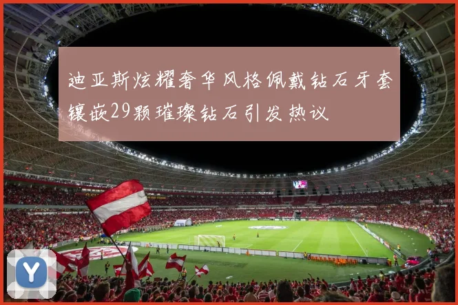 迪亚斯炫耀奢华风格佩戴钻石牙套镶嵌29颗璀璨钻石引发热议