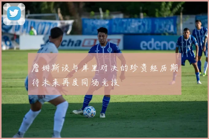 詹姆斯谈与库里对决的珍贵经历期待未来再度同场竞技