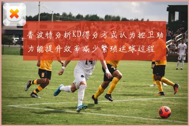 香波特分析KD得分方式认为控卫助力能提升效率减少繁琐运球过程