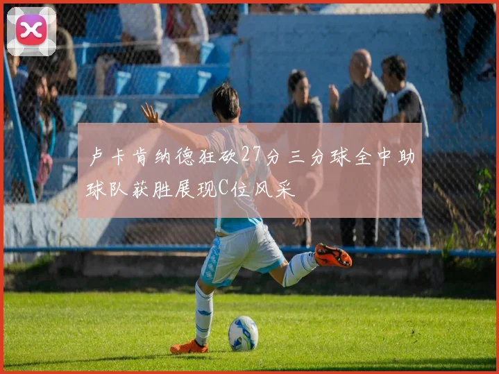 卢卡肯纳德狂砍27分三分球全中助球队获胜展现C位风采