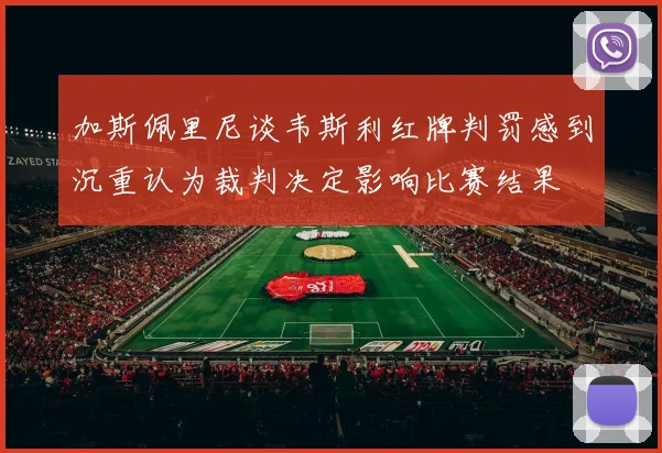 加斯佩里尼谈韦斯利红牌判罚感到沉重认为裁判决定影响比赛结果