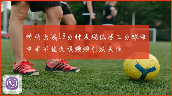 特纳出战18分钟表现低迷三分球命中率不佳失误频频引发关注