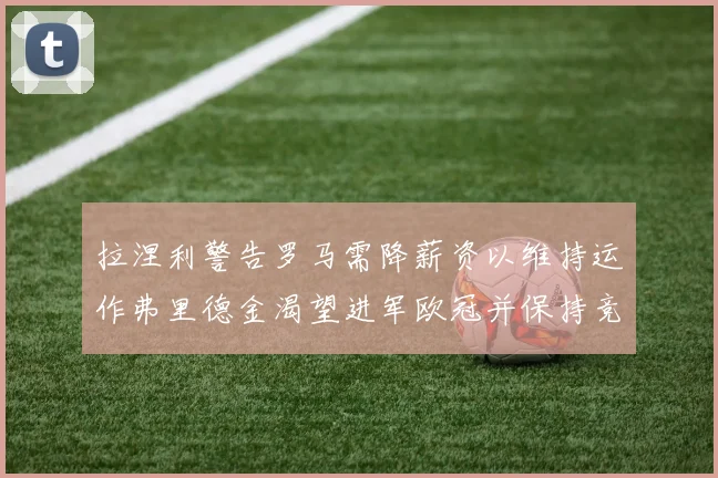 拉涅利警告罗马需降薪资以维持运作弗里德金渴望进军欧冠并保持竞争力