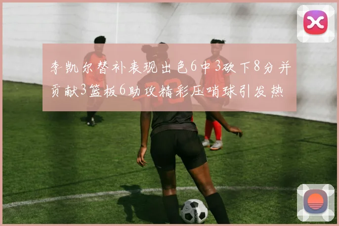 李凯尔替补表现出色6中3砍下8分并贡献3篮板6助攻精彩压哨球引发热议