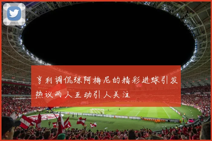 亨利调侃琼阿梅尼的精彩进球引发热议两人互动引人关注