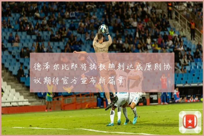 德泽尔比即将执教热刺达成原则协议期待官方宣布新篇章