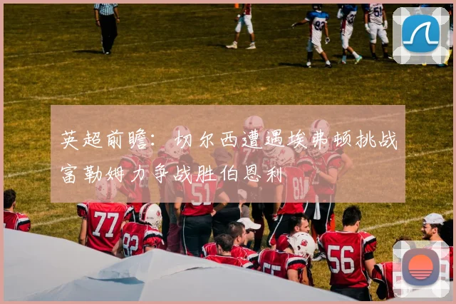 英超前瞻：切尔西遭遇埃弗顿挑战富勒姆力争战胜伯恩利
