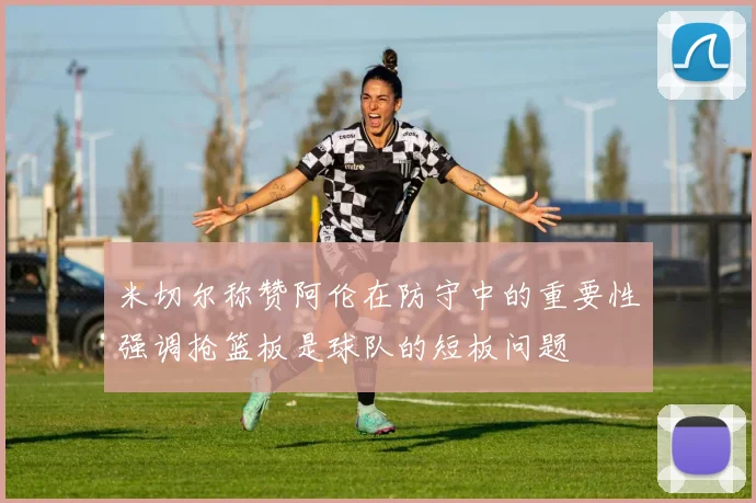 米切尔称赞阿伦在防守中的重要性强调抢篮板是球队的短板问题