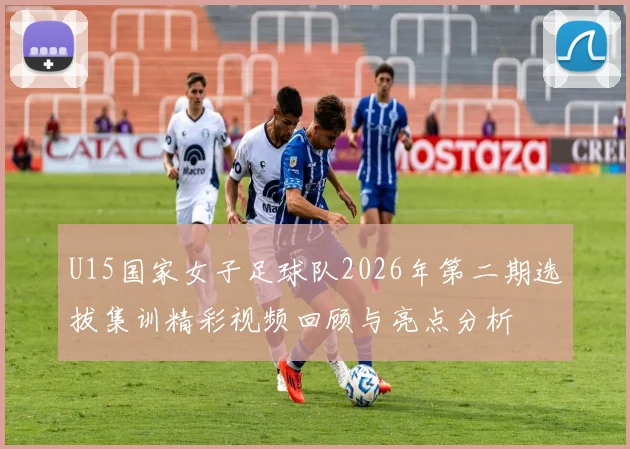 U15国家女子足球队2026年第二期选拔集训精彩视频回顾与亮点分析