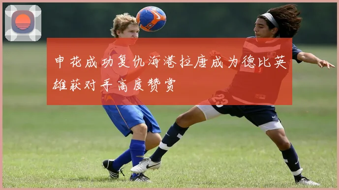 申花成功复仇海港拉唐成为德比英雄获对手高度赞赏