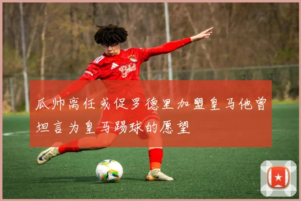 瓜帅离任或促罗德里加盟皇马他曾坦言为皇马踢球的愿望