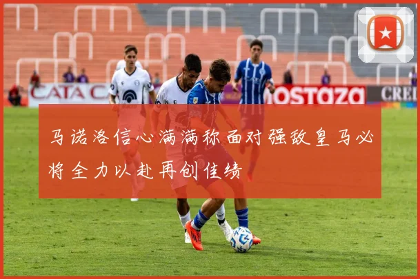马诺洛信心满满称面对强敌皇马必将全力以赴再创佳绩
