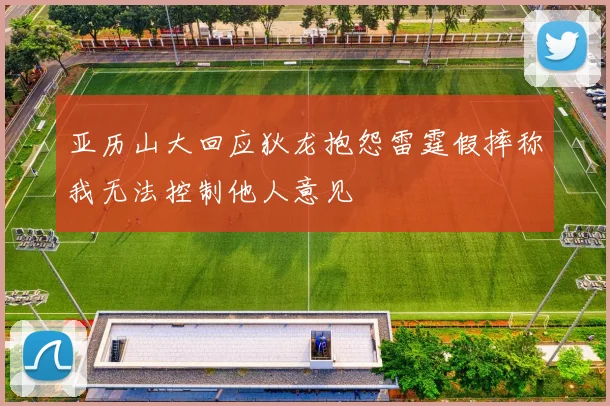 亚历山大回应狄龙抱怨雷霆假摔称我无法控制他人意见