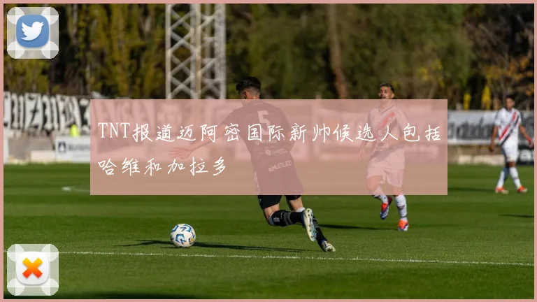 TNT报道迈阿密国际新帅候选人包括哈维和加拉多