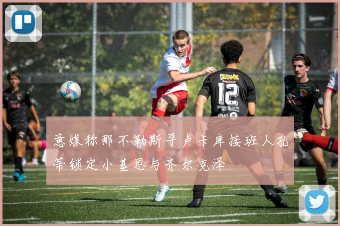 意媒称那不勒斯寻卢卡库接班人孔蒂锁定小基恩与齐尔克泽