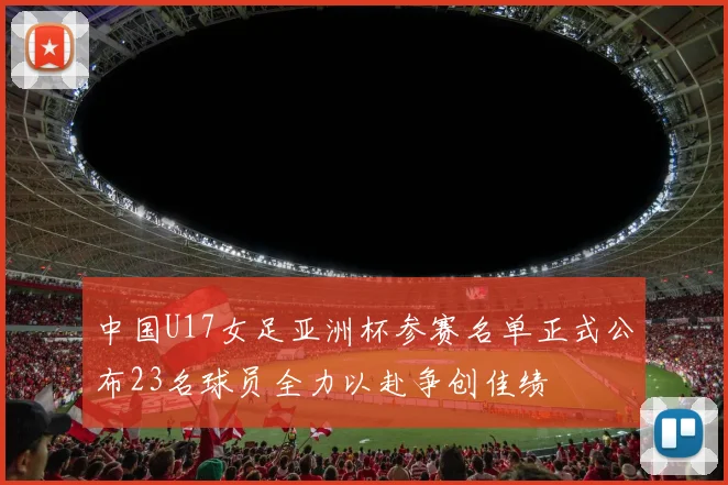 中国U17女足亚洲杯参赛名单正式公布23名球员全力以赴争创佳绩