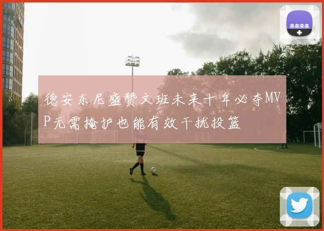 德安东尼盛赞文班未来十年必夺MVP无需掩护也能有效干扰投篮