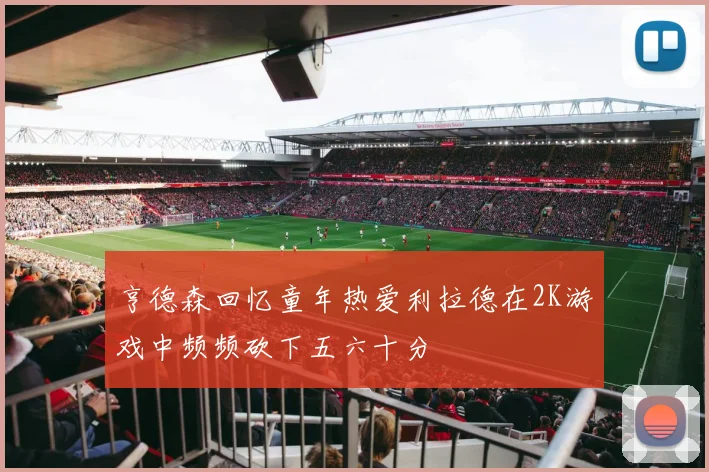 亨德森回忆童年热爱利拉德在2K游戏中频频砍下五六十分