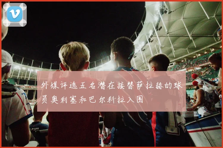 外媒评选五名潜在接替萨拉赫的球员奥利塞和巴尔科拉入围