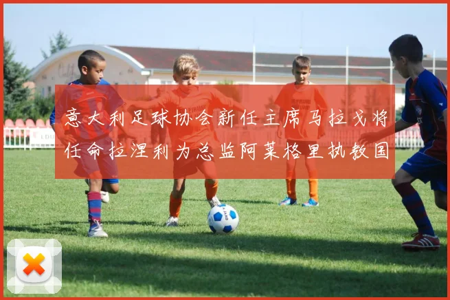 意大利足球协会新任主席马拉戈将任命拉涅利为总监阿莱格里执教国家队