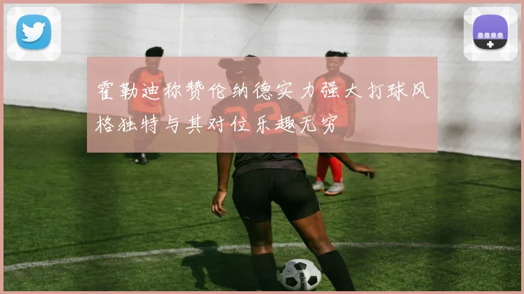 霍勒迪称赞伦纳德实力强大打球风格独特与其对位乐趣无穷