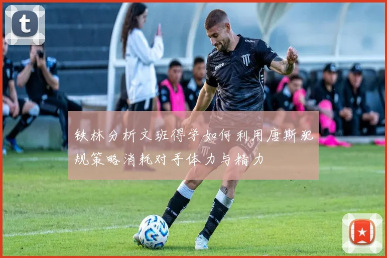 铁林分析文班得学如何利用唐斯犯规策略消耗对手体力与精力