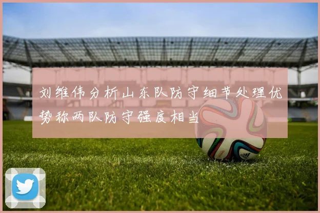 刘维伟分析山东队防守细节处理优势称两队防守强度相当