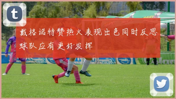 戴格诺特赞热火表现出色同时反思球队应有更好发挥
