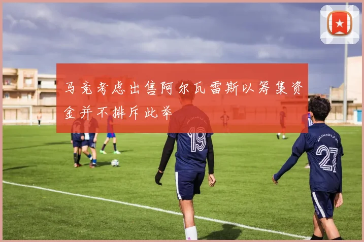 马竞考虑出售阿尔瓦雷斯以筹集资金并不排斥此举