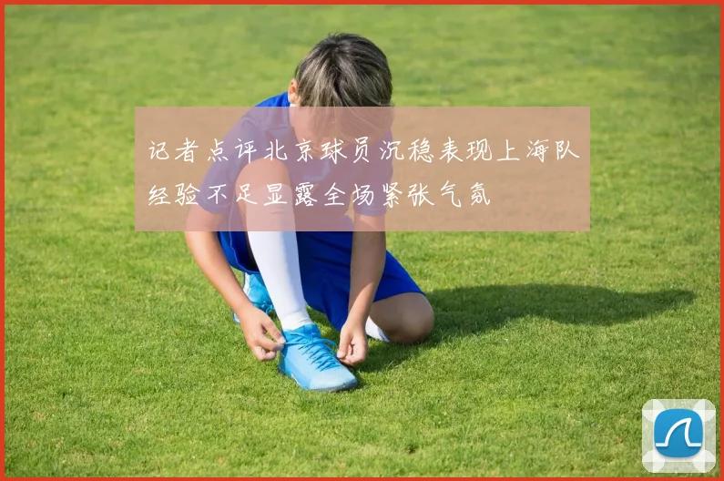 记者点评北京球员沉稳表现上海队经验不足显露全场紧张气氛